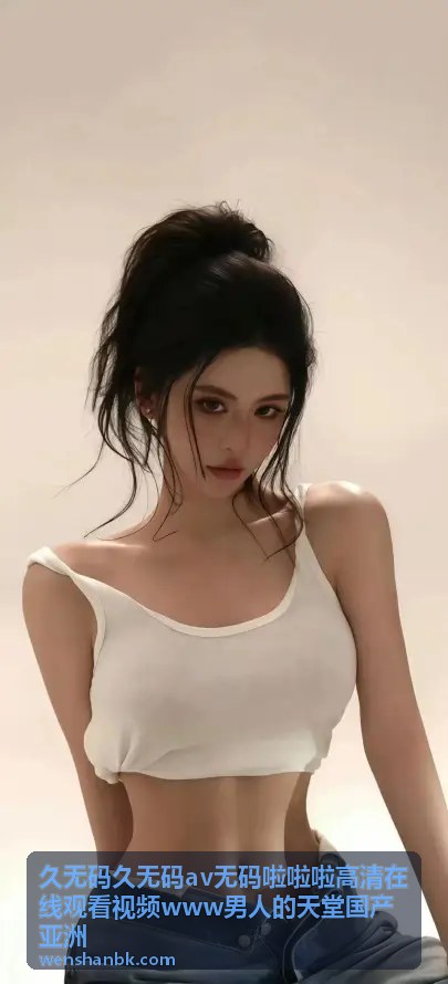 久无码高清视频 - 男人的天堂专属高清频道：极限画质体验